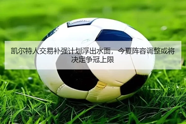 凯尔特人交易补强计划浮出水面，今夏阵容调整或将决定争冠上限